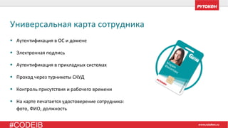 #CODEIB
▪ Аутентификация в ОС и домене
▪ Электронная подпись
▪ Аутентификация в прикладных системах
▪ Проход через турникеты СКУД
▪ Контроль присутствия и рабочего времени
▪ На карте печатается удостоверение сотрудника:
фото, ФИО, должность
Универсальная карта сотрудника
 