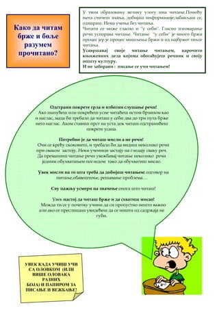 Како да читам 
брже и боље 
разумем 
прочитано? 
У твом образовању велику улогу има читање.Помоћу 
њега стичеш знања, добијаш информације,забављаш се, 
одмараш. Нема учења без читања. 
Читати се може гласно и ''у себи''. Гласно изговарање 
речи успорава читање. Читање ''у себи'' је много бржи 
процес јер је процес мишљења бржи и од најбржег тихог 
читања. 
Усавршавај своје читање читањем, нарочито 
књижевних дела којима обогаћујеш речник и своју 
општу културу. 
И не заборави : писање се учи читањем! 
Одстрани покрете грла и избегни слушање речи! 
Ако шапућеш или покрећеш усне читаћеш истом брзином као 
и наглас, мада би требало да читаш у себи два до три пута брже 
него наглас. Аком ставиш прст на уста док читаш одстранићеш 
покрете усана. 
Потребно је да читаш мисли а не речи! 
Очи се крећу скоковито, и требало би да видиш неколико речи 
при сваком застоју. Неки ученици застају па гледају сваку реч. 
Да премашиш читање речи увежбавај читање неколико речи 
једним обухватањем погледом тако да обухватиш мисао. 
Увек мисли на то шта треба да добијеш читањем: одговор на 
питање,обавештење, решавање проблема… 
Сву пажњу усмери на значење онога што читаш! 
 Увек настој да читаш брже и да схватиш мисао! 
Можда ти се у почетку учини да си пропустио нешто важно 
али ако се преслишаш увидећеш да се ништа од садржаја не 
губи. 
УВЕК КАДА УЧИШ УЧИ 
СА ОЛОВКОМ (ИЛИ 
ВИШЕ ОЛОВАКА 
РАЗНИХ 
БОЈА) И ПАПИРОМ ЗА 
ПИСАЊЕ И ВЕЖБАЊЕ! 
 