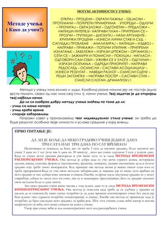 Методе учења 
( Како да учим?) 
МОГУЋЕ АКТИВНОСТИ У УЧЕЊУ: 
ОТКРИЈ – ПРОЦЕНИ – ОБРАТИ ПАЖЊУ – ОБЈАСНИ – 
ПРОТУМАЧИ – ПОТКРЕПИ ПРИМЕРИМА - УПОРЕДИ – ОДЛУЧИ 
– ПРОЧИТАЈ – ОБРАЗЛОЖИ – ОДГОНЕТНИ – ПРЕДЛОЖИ – 
НАПИШИ ИНТЕРВЈУ- НАПРАВИ ПЛАН – ПРИПРЕМИ СЕ – 
ПРОУЧИ – ГРУПИШИ – ДИСКУТУЈ – НАЂИ АРГУМЕНТЕ - 
КРИТИЧКИ ПРОЦЕНИ – ИЗНЕСИ ЛИЧНИ СТАВ И СУД - 
САГЛЕДАЈ ПРОБЛЕМЕ - АНАЛИЗИРАЈ – НАПИШИ – ИЗДВОЈ – 
НАПРАВИ – ПРИКАЖИ – ПОПУНИ УПИТНИК – ПРИПРЕМИ 
ИЗЛАГАЊЕ – ЗАБЕЛЕЖИ – ИЗРАЗИ ЦРТЕЖОМ – ОРГАНИЗУЈ – 
СЕТИ СЕ – ЗАЖМУРИ И ПОМИСЛИ – ПОКУШАЈ - НАГЛАСИ - 
ОДГОВОРИ САМ СЕБИ – УЖИВИ СЕ У УЛОГУ – ОДГЛУМИ – 
ИЗРАЗИ ОСЕЋАЊА – ОДРЕДИ ПРИОРИТЕТ – НАПРАВИ 
РЕДОСЛЕД – ОСМИСЛИ – САСТАВИ АСОЦИЈАЦИЈУ – 
ИЗНЕСИ РЕЗУЛТАТ - НАВЕДИ РАЗЛОГ – СМИСЛИ СЦЕНУ – 
РЕШИ ЗАГОНЕТКУ – НАПРАВИ ПОСТЕР – САСТАВИ СТИХ – 
СМИСЛИ СЛОГАН- ДРАМАТИЗУЈ ! 
Метода у учењу има колико и људи. Комбинуј разне начине јер не постоји једна 
врста памети, свако од нас има свој стил тј. начин учења. Твој задатак је да откријеш 
твој најбољи начин. 
Да ли си изабрао добру методу учења знаћеш по томе да ли: 
- учиш са мање напора 
- учиш краће време 
- спорије заборављаш 
Потражи савет у проналажењу твог индивидуалног стила учења: он треба да 
буде резултат особина твоје личности и услова средине у којој живиш. 
ПРВО ПИТАЊЕ ЈЕ: 
ДА ЛИ ЈЕ БОЉЕ ДА НЕКО ГРАДИВО УЧИШ ЈЕДНОГ ДАНА 
ТРИ САТА ИЛИ ТРИ ДАНА ПО САТ ВРЕМЕНА? 
Испитивања су показала да ћеш, ако ти треба 3 сата да научиш градиво, боље научити ако 
учиш 3 дана по 1 сат (или чак 6 дана по 30 минута) , него ако учиш одједном 3 сата у једном дану. 
Када се учење истог градива распореди и учи више пута то је онда МЕТОДА ВРЕМЕНСКИ 
РАСПОРЕЂЕНОГ УЧЕЊА. Ова метода је добра када се уче: речи страног језика, историјски 
датуми, имена, стихови, формуле (математичке, физичке, хемијске), називи уметничких дела и остало 
градиво које треба тачно меморисати. Код примене ове методе веома је важно имати план кога се 
треба придржавати.Када се учи овом методом заборављање је најмање јер се више пута враћаш на 
исто градиво и оно добија ново значење и смисао.Такође, за време пауза (неучења) градиво се у мозгу 
учвршћује, сећаш се онога што си учио, чак се и ненамерно преслишаваш..Зато се градиво научено 
овом методом боље и дуже памти. 
Ако неко градиво учиш више часова у току једног дана то је онда МЕТОДА ВРЕМЕНСКИ 
КОНЦЕНТРИСАНОГ УЧЕЊА. Ова метода је повољна када треба да се удубиш у градиво са 
циљем да га схватиш.За такво учење потребно је да дуже времена континуирано учиш без пауза јер 
ћеш једино тако одржати потребну концентрацију и пажњу. Такође ова метода се примењује када је 
потребно да брзо савладаш неко градиво, за краћи рок. Због тога ученик улаже већи напор и његова 
напрегнутост је већа, што може утицати на успех у учењу. 
Умор при учењу већи је код концентрисаног него код распоређеног учења. 
 