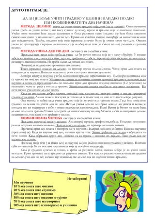 ДА ЛИ ЈЕ БОЉЕ УЧИТИ ГРАДИВО У ЦЕЛИНИ ИЛИ ДЕО ПО ДЕО 
ИЛИ КОМБИНОВАТИ ТА ДВА НАЧИНА? 
МЕТОДА ЦЕЛИНЕ значи да учиш читаво градиво одједном ( целу лекцију). Овим начином 
учења треба да учиш песме ( ако нису сувише дугачке), приче и градиво које је смисаоно повезано. 
Учећи овом методом ћеш лакше запамтити и боље разумети такво градиво јер ћеш боље схватити 
смисао ако учиш у целини него део по део. Правилно схваћен смисао омогућује да запамтиш велики 
део појединости. Такође, градиво које није превише дугачко боље је учити овом методом. Овакво 
учење се препоручује старијим ученицима јер је млађој деци теже да схвате целину уколико је градиво 
велико. 
МЕТОДА УЧЕЊА ДЕО ПО ДЕО састоји се из следећих етапа: 
Прегледај цео текст који треба да учиш да би уочио питања која се у њему обрађују. У свесци 
забележи поднаслове, погледај слике, цртеже, графиконе, табеле, прочитај само закључке и оно што је 
истакнуто масним словима. Не треба одмах да читаш цео текст. 
Покушај да поднаслове прочиташ као питање. 
Текст (градиво) подели на делове, на пример према поднасловима. Читај први део текста са 
намером да га научиш.Подвуци непознате речи и потражи њихово тумачење. 
Затвори књигу и покушај у себи да поновиш градиво (преслишаш се). Одговори на питања која 
се односе на овај део текста. Уколико не успеш да поновиш поново прочитај градиво с намером да га 
научиш а затим се преслишај.Када си савладао први део градива покушај писмено (1-2 реченице) да 
искажеш о чему се ради у том делу градива. Затим постави питања која би ти поставио наставник. На 
исти начин учи остале делове текста. 
Када си све делове добро научио, погледај тезе, склони их, затвори књигу и наглас препричај 
градиво у целини. Ако не можеш послужи се тезама да се подсетиш на оно што ниси добро разумео. 
Ова метода је добра када учиш градиво које је дугачко или сувише тешко.Тада ћеш поделити 
градиво на делове па учити део по део. Метода учења део по део брже доводи до успеха и веома је 
погодна ако си несигуран у себе и имаш недостатак самопоуздања. Пази! Веома је битно на какве ћеш 
делове поделити градиво! Сваки део треба да чини смисаону целину.Можеш и сам да направиш делове 
независно од тога како је то урађено у књизи. 
КОМБИНОВАНА МЕТОДА састоји се из следећих етапа: 
Пажљиво прочитај текст у целини. Анализирај цртеже, графиконе,табеле. Подвуци непознате 
речи и потражи њихово значење. Подели текст на делове, на пример по поднасловима. 
Прочитај први део текста с намером да га научиш. Подвуци оно што је битно. Понови научено 
(преслишај се). Када си научио овај део, напиши кратке тезе. Затим пређи на други део и обради га на 
исти начин. Када обрадиш други део повежи га са првим – понови их заједно. Тако ради док не 
научиш све делове. 
Погледај своје тезе ( за сваки део) и покушај да још једном поновиш градиво у целини. Постави 
себи питања која би ти поставо наставник и која те посебно интересују. 
Када је градиво дугачко и тешко, а треба да разумеш његов смисао добро је да учиш овом 
методом. Прво прочитај цело градиво да разумеш смисао. Тек када си разумео смисао подели градиво 
на делове, учи део по део и сваки пут понављај све делове док не научиш читаво градиво. 
Не заборави! 
ДРУГО ПИТАЊЕ ЈЕ: 
Ми научимо 
10 % од онога што читамо 
20 % од онога што слушамо 
30% од онога што видимо 
50% од онога што видимо и чујемо 
70 % од онога што изговоримо 
90% од онога што изговоримо и учинимо 
 