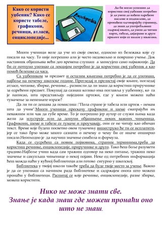 Како се користи 
уџбеник? Како се 
користе табеле, 
графикони, 
речници, атласи, 
енциклопедије... 
Да би могао успешно да 
користиш свој уџбеник потребно 
је да умеш да нађеш одређене 
наслове и поднаслове, да 
пронађеш одговарајућу страницу, 
да знаш да употребљаваш 
садржај књиге, да умеш да читаш 
карте, табеле, дијаграме и друге 
прилоге који се налазе у књигама. 
Многи ученици воле да уче из своје свеске, односно из бележака које су 
писали на часу. То није погрешно али је често недовољно и површно учење. Док 
наставник објашњава већи део времена слушаш а записујеш само најважније. Да 
би се потпуно упознао са лекцијом потребно је да користиш свој уџбеник а као 
помоћ белешке са часа. 
Са уџбеником за предмет и осталим књигама потребно је да се упознаш, 
најбоље на почетку школске године. Прегледај и прелистај своје књиге, погледај 
атласе, читанке, збирке, речнике... размисли да ли знаш да користиш приручнике 
за одређени предмет. Покушај да сазнаш колико има поглавља у уџбенику, ко га 
је написао, шта представљају поједини цртежи, где у књизи можеш наћи 
тумачење за непознате изразе? 
Да ли ти се дешава да помислиш :''Пола стране је табела или цртеж – немам 
шта да учим''.Многи ученици прескачу графиконе и шеме сматрајући их 
неважним или чак да губе време. То је погрешно јер аутор се служи њима када 
жели да илуструје или да допуни објашњење неких важних чињеница. 
Графикони, шеме и табеле се тумаче и проучавају, они се не читају као обичан 
текст. Време које будеш посветио овом тумачењу вишеструко ће ти се исплатити, 
јер се тако брзо може много сазнати о нечему о чему би се иначе опширно 
писало.Неопходно је да научиш значење симбола и формула. 
Када се сусрећеш са новим појмовима, страним терминима,треба да 
користиш речнике, енциклопедије, приручнике и друго. Тако ћеш боље разумети 
градиво.Најбоље учиш када сам тражиш одговор на неко питање, тражиш неко 
значење и сакупљаш чињенице о некој појави. Неке од потребних информација 
ћеш можда наћи у кућној библиотеци али готово сигурно у школској. 
Библиотека у твојој школи такође треба да буде твоје место за учење. Важно 
је да се упознаш са начином рада библиотеке и садржајем онога што можеш 
пронаћи у библиотеци. Распитај се које речнике, енциклопедије, разне збирке, 
можеш користити. 
Нико не може знати све. 
Знање је када знаш где можеш пронаћи оно 
што не знаш. 
 