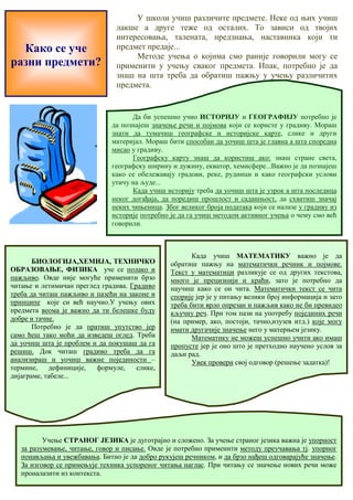 Како се уче 
разни предмети? 
У школи учиш различите предмете. Неке од њих учиш 
лакше а друге теже од осталих. То зависи од твојих 
интересовања, талената, предзнања, наставника који ти 
предмет предаје... 
Методе учења о којима смо раније говорили могу се 
применити у учењу сваког предмета. Ипак, потребно је да 
знаш на шта треба да обратиш пажњу у учењу различитих 
предмета. 
Да би успешно учио ИСТОРИЈУ и ГЕОГРАФИЈУ потребно је 
да познајеш значење речи и појмова који се користе у градиву. Мораш 
знати да тумачиш географске и историјске карте, слике и други 
материјал. Мораш бити способан да уочиш шта је главна а шта споредна 
мисао у градиву. 
Географску карту знаш да користиш ако: знаш стране света, 
географску ширину и дужину, екватор, хемисфере...Важно је да познајеш 
како се обележавају градови, реке, рудници и како географски услови 
утичу на људе... 
Када учиш историју треба да уочиш шта је узрок а шта последица 
неког догађаја, да поредиш прошлост и садашњост, да схватиш значај 
неких чињеница. Због великог броја података који се налазе у градиву из 
историје потребно је да га учиш методом активног учења о чему смо већ 
говорили. 
БИОЛОГИЈА,ХЕМИЈА, ТЕХНИЧКО 
ОБРАЗОВАЊЕ, ФИЗИКА уче се полако и 
пажљиво. Овде није могуће применити брзо 
читање и летимичан преглед градива. Градиво 
треба да читаш пажљиво и пазећи на законе и 
принципе које си већ научио.У учењу ових 
предмета веома је важно да ти белешке буду 
добре и тачне. 
Потребно је да пратиш упутство јер 
само ћеш тако моћи да изведеш оглед. Треба 
да уочиш шта је проблем и да покушаш да га 
решиш. Док читаш градиво треба да га 
анализираш и уочиш важне појединости – 
термине, дефиниције, формуле, слике, 
дијаграме, табеле... 
Када учиш МАТЕМАТИКУ важно је да 
обратиш пажњу на математички речник и појмове. 
Текст у математици разликује се од других текстова, 
много је прецизнији и краћи, зато је потребно да 
научиш како се он чита. Математички текст се чита 
спорије јер је у питању велики број информација и зато 
треба бити врло опрезан и пажљив како не би превидео 
кључну реч. При том пази на употребу појединих речи 
(на пример, ако, постоји, тачно,изузев итд.) које могу 
имати другачије значење него у матерњем језику. 
Математику не можеш успешно учити ако имаш 
пропусте јер је оно што је претходно научено услов за 
даљи рад. 
Увек провери свој одговор (решење задатка)! 
Учење СТРАНОГ ЈЕЗИКА је дуготрајно и сложено. За учење страног језика важна је упорност 
за разумевање, читање, говор и писање. Овде је потребно применити методу преучавања тј. упорног 
понављања и увежбавања. Битно је да добро рукујеш речником, и да брзо нађеш одговарајуће значење. 
За изговор се примењује техника успореног читања наглас. При читању се значење нових речи може 
проналазити из контекста. 
 