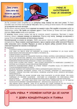 Док учим 
мислим на 
нешто друго. 
Шта да радим? 
УЧЕЊЕ ЈЕ 
НАЈУСПЕШНИЈЕ 
КАДА ЈЕ ЗАБАВНО!!!! 
Да би успешно учио потребно је да усмериш своју пажњу на оно што учиш. То ћеш 
постићи тако што ћеш знати шта је твој циљ. Циљ у учењу је веома важан. Он нам помаже 
да остваримо оно што желимо. 
Да би нешто научио мораш бити спреман на напор и труд. Без журбе и одлучно треба да 
приступиш учењу. Не треба да слушаш друге о томе колико је тешко оно што треба да 
научиш. Није свима тешко исто градиво. 
У почетку свима учење тешко иде јер је почетна лењост нормална. Заустави у старту 
почетну лењост, покажи намеру да запамтиш. Појачај своју вољу (намеру да научиш) и 
напор. Сети се шта очекујеш да постигнеш учењем. 
Концентрација за учење је интерес. Нађи свој разлог зашто је учење одређеног градива 
интересантно. Када спојиш заинтересованост, труд и време успех неће изостати! Понови 
себи неколико пута следеће: Верујум да могу да будем добар ученик! Учим лако и 
темељно! Градиво ме занима и интересује! 
И наравно: 
ПЛАНИРАЈ УЧЕЊЕ И ПРИДРЖАВАЈ СЕ ПЛАНА! 
УЧИ УВЕК НА МЕСТУ КОЈЕ СИ ОДРЕДИО ЗА УЧЕЊЕ И ПОБРИНИ СЕ ДА БУДЕ ДОБРО 
ОСВЕТЉЕНО! ОТКЛОНИ СВЕ ШТО ТЕ ОМЕТА: ТЕЛЕФОН, ТВ... 
УЧЕЊЕ ПОЧНИ СА ЛАКОЋОМ! 
УЧЕЊЕ ПОЧНИ ОДМАХ НЕ ЧЕКАЈУЋИ! ПОЧЕТАК УЧЕЊА ЗАХТЕВА САВЛАЂИВАЊЕ ЛЕЊОСТИ. 
ТО ЈЕ КАО ПОЛЕТАЊЕ АВИОНА. КАД УЗЛЕЋЕ СА ПИСТЕ УПАЛЕ СЕ СВИ МОТОРИ, А КАД 
ДОСТИГНЕ ЖЕЉЕНУ ВИСИНУ ЛЕТИ СА СМАЊЕНОМ СНАГОМ. 
ПОВРЕМЕНО ПРАВИ КРАТКЕ ПРЕКИДЕ У УЧЕЊУ 5 ДО 10 МИНУТА! 
ПАЗИ КАКО СЕДИШ ПРИ УЧЕЊУ – АКО СЕДИШ ОПУШТЕНО ТО ПОВЕЋАВА САЊИВОСТ И 
ПОТРЕБУ ДА СЕ МАШТА. МАШТАЊЕ КРАДЕ ТВОЈЕ ВРЕМЕ! 
КОРИСТИ НАЈПОВОЉНИЈЕ ВРЕМЕ ЗА УЧЕЊЕ ТЕШКОГ ГРАДИВА! КАДА СИ УМОРАН ИЛИ 
ГЛАДАН КОНЦЕНТРАЦИЈА ЈЕ ЛОША. 
НЕ БУДИ ЗАБРИНУТ ЈЕР ЗАБРИНУТОСТ ОМЕТА КОНЦЕНТРАЦИЈУ! ОПУСТИ СЕ. 
КОРИСТИ ТЕХНИКЕ АКТИВНОГ УЧЕЊА: УЧИ ЗА СТОЛОМ, ЗАПОЧНИ СА ПИОТАЊИМА О 
ГРАДИВУ, ИЗВУЦИ НАСЛОВЕ ПОГЛАВЉА, ПОДВУЦИ КЉУЧНЕ РЕЧИ, ЗАПИСУЈ БЕЧЛЕШКЕ, 
ПРЕШЛИШАЈ СЕ... 
ПОДЕЛИ ГРАДИВО НА МАЊЕ ДЕЛОВЕ КОЈЕ ЋЕШ НАУЧИТИ ЗА КРАЋЕ ВРЕМЕ. ТЕК КАДА 
ЗАВРШИШ СА ЈЕДНИМ ЗАДАТКОМ НАСТАВИ СА СЛЕДЕЋИМ. НЕ ПОСТАВЉАЈ СЕБИ 
НЕДОСТИЖНЕ ЦИЉЕВЕ: НЕ МОЖЕШ НАУЧИТИ ДЕСЕТ ЛЕКЦИЈА ЗА ЈЕДНО ПОПОДНЕ! 
СМИСЛИ ЈЕДНУ РЕЧ КОЈУ ЋЕШ РЕЋИ САМ СЕБИ КАДА ПРИМЕТИШ ДА СУ ТИ МИСЛИ 
ОДЛУТАЛЕ! НА ПРИМЕР: ''КОНЦЕНТРИШИ СЕ!'' ,'' ВРАТИ СЕ НА ЗАДАТАК'' И СЛ. 
АКО ИМАШ ДРУГЕ ОБАВЕЗЕ КОЈЕ ТИ СЕ МОТАЈУ ПО ГЛАВИ ЗАПИШИ ИХ НА ПАПИР И 
ОДРЕДИ КАДА ЋЕШ ИХ ОБАВИТИ. ОНДА ОДЛОЖИ ПАПИР И ВРАТИ СЕ УЧЕЊУ. 
ЦИЉ УЧЕЊА + УЛОЖЕНИ НАПОР ДА СЕ НАУЧИ 
= ДОБРА КОНЦЕНТРАЦИЈА И ПАЖЊА 
 