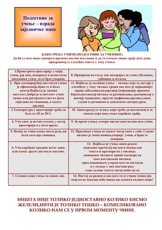 Подсетник за 
учење – израда 
заједничке мапе 
КАКО ТРЕБА УЧИТИ (ПОДСЕТНИК ЗА УЧЕНИКЕ) 
Да би уз што мање напора и времена научио што више и да то стечено знање траје што дуже, 
придржавај се следећих савета у току учења: 
1.Проветрити просторију у којој 
учиш, јер дим, испарења и недостатак 
кисеоника утичу да се брзо умориш. 
8. Припреми на столу сав материјал за учење (белешке, 
уџбенике и остало). 
2. При одговарајућој светлости учење 
је ефикасније,брже се и боље 
памти.Најбоља је дневна 
светлост.Добра је и светлост стоне 
лампе или растресито светло (јача 
сијалица на таваници, а одозго 
заклон). 
11. Најбоље је активно учење – читање које се састоји у 
следећем: у току читања тражи оно што је најважније: 
прави забелешке,подцртавај (најважније црвеном 
бојом),постављај питања за размишљање, размишљај о 
значају написаног, проучи графиконе,цртеже,слике, 
служи се речником и допунском литературом. 
3.Температура у просторији треба да 
буде од 18 до 20 C. 
10. Заинтересуј се за циљ који треба да постигнеш и за 
смисао који има учење одређене грађе. 
4. Учи увек за истим столом, у истој 
просторији и у исто време. 
9. За време учења усмери мисли само на оно што учиш. 
5. Немој да учиш одмах после јела, ни 
пола сата пре спавања. 
12. Приликом учења из књиге читај само у себи. Гласно 
читање је лоша навика,спорије учиш, а брже се 
замараш. 
6. Учи одређено градиво истог дана, 
или одмах други дан после наставе. 
13. Најбоље је учење овим редом: 
-пажљиво прочитај наслов и поднаслов 
текста и претвори их у питања; 
-поновним читањем тражи одговоре на 
тако постављена питања; 
-преслишавањем утврди шта си постигао 
и у складу с тим настави рад; 
-теже делове текста читај више пута; 
7. Сачини план учења за сваки дан. 14. Настој да радиш и оно што ти се учини тешко јер 
онај ко не покуша неће никад ни сазнати колико може! 
НИШТА НИЈЕ ТОЛИКО ЈЕДНОСТАВНО КОЛИКО БИСМО 
ЖЕЛЕЛИ,НИТИ ЈЕ ТОЛИКО ТЕШКО – КОМПЛИКОВАНО 
КОЛИКО НАМ СЕ У ПРВОМ МОМЕНТУ ЧИНИ. 
 