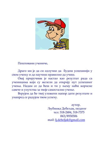 Поштовани учениче, 
Драго ми је да си одлучио да будеш успешнији у 
свом учењу и да научиш правилно да учиш. 
Овај приручник је настао као резултат рада са 
ученицима који су желели да открију пут успешног 
учења. Надам се да ћеш и ти у њему наћи корисне 
савете и упутства за твоје самостално учење. 
Верујем да ће твој уложени напор дати резултате и 
унапред се радујем твом успеху. 
aутор, 
Љубинка Дебељак, педагог 
тел: 318-2484, 318-7375 
063/8930306 
mail: lj.debeljak@gmail.com 
 