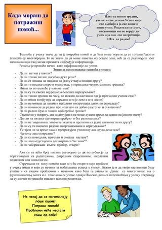 Када мораш да 
потражиш 
помоћ... 
Иако се много трудим, 
учење ми не успева.Успех ми је 
све слабији а ја све више и 
више учим. Родитељи се љуте, 
наставници ми не верују да 
учим а ја сам све несрећнији. 
Шта да радим? 
Тешкоће у учењу значе да ти је потребна помоћ и да ћеш више морати да се трудиш.Разлози 
тешкоћа су многобројни..То не значи да си мање паметан од остале деце, већ да се разликујеш због 
начина на који твој мозак прихвата и обрађује информације. 
Решење је пронаћи начин како најефикасније да учиш. 
Знаци за препознавање тешкоћа у учењу: 
- Да ли патиш у школи? 
- Да ли тешко читаш, посебно дуже речи? 
- Да ли се дешава да мислиш на једну ствар а пишеш другу? 
- Да ли ти писање споро и тешко иде, уз прављење честих словних грешака? 
- Имаш ли потешкоће у математици? 
- Да ли су ти свеске неуредне, а белешке неразумљиве? 
- Да ли тешко пратиш на часу, не можеш да наставиш где је претходни ученик стао? 
- Да ли имаш конфузију да одредиш шта је лево а шта десно? 
- Да ли не можеш да запамти неколико инструкција датих по редоследу? 
- Да ли почињеш да радиш пре него што си добио упутства и схватио их? 
- Да ли радиш брзо и чиниш непотребне грешке? 
- Стално си у покрету, све додирујеш и не може дужеш време да седиш на једном месту? 
- Дас ли на питања одговараш пребрзо и без размишљања? 
- Да ли не завршаваш започете задатке и прелазиш са једне активности на другу? 
- Да ли су ти писмени радови неорганизовани и неразумљиви? 
- Устајеш ли за време часа и претражујеш учионицу док друга деца седе? 
- Често се лако повредиш? 
- Да ли си поводљив, причљив и ометаш наставу? 
- Да ли лако одустајеш и одговараш са ''не знам''? 
- Да ли заборављаш књиге, прибор, ствари? 
Ако си на већи број питања одговорио са да потребно је да 
поразговараш са родитељима, разредним старешином, школским 
педагогом или психологом. 
Стручњаци ти могу помоћи тако што ће открити који проблем 
у учењу имаш и који су начини за побољшање успеха у учењу. Важно је и да твоји наставници буду 
упознати са твојим проблемом и начином како ћеш га умањити. Данас се много више зна о 
функционисању мозга и о томе како се учење одвија.Понекад деца са потешкоћама у учењу откривају 
да су сличне потешкоће имали и њихови родитељи. 
Не чекај да се нагомилају 
лоше оцене! 
Потражи помоћ! 
Проблеми неће нестати 
сами од себе! 
 