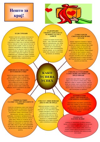 БУДИ СТРПЉИВ 
клони се као куге, сваких кола која се 
зауставе да те пречицом повезу до 
богатства, славе, моћи; иди пешице; 
стрпљење је горко али су његови плодови 
слатки; ниједан пут није предугачак ако га 
прелазиш без журбе; схвати да успех не 
можеш пожуривати он мора да сазри; и 
пирамиде су се градиле камен по камен; 
може ли рана да зарасте другачије него 
поступно? Стрпљење користи да њиме 
очврснеш дух, ублажиш нарав, утишаш 
гнев, сакријеш завист, потчиниш охолост, 
обуздаш језик, задржиш руку; 
СПРЕМИ СЕ ЗА МРАК ДОК 
ПУТУЈЕШ ПО СУНЦУ 
пошто ни једно стање није трајно – 
јер и у животу, као и у природи, 
постоје мене – имај на уму да свака 
ситуација са којом се суочаваш, 
било добра или лоша, не траје 
довека; запамти да ништа није 
вечно па помно чувај љубав коју 
добијаш; она ће надживети све твоје 
злато; 
СКИНИ ПАУЧИНУ 
СА СВОГ УМА ПРЕ НЕГО ШТО ТЕ 
ЗАРОБИ 
глупо је у поткровљу свога ума чувати 
паучину саткану од пропалих послова, 
речи које боле, незаслужаних увреда, 
изгубљеног новца, неизлечене туге, 
промашених циљева, уништене 
амбиције, изневерене привржености; где 
онда сместити иједну радосну мисао у 
овом дану? Никад не дозволи да ти 
брига за сутра помути данашњи дан; 
лудост је очекивати зло пре него што 
оно дође; онај ко тако чини преживеће 
га два пута; не траћи ни један тренутак 
на оно што се можда никада неће ни 
десити; 
СМЕЈ СЕ У ЛИЦЕ НЕВОЉИ 
ДОК СЕ ОНА НЕ ПРЕДА 
невоља је велики учитељ – она 
челичи живце и усавршава 
вештине; ко зна какве ћеш дивне 
ствари изнедрити пошто те је 
сасушила врелина патње и 
натапала киша невоља; чак и 
пустиња процвета после олује; 
подсети се у најмрачнијим 
тренуцима да је сваки неуспех 
само степеница ка успеху; 
ТАЧНО ОДРЕДИ 
СМЕР ИЛИ ЋЕШ ВЕЧНО 
ЛУТАТИ 
мораш зацртати планове и чврсто 
поставити циљеве;размисли шта 
желиш од живота; ниједан брод није 
подигао сидро ни запловио без 
одредишта; ниједна војска није 
кренула у бој без ратног плана;живот 
је игра са мало играча а много 
посматрача; буди играч; да ли ћеш 
сигурно постићи успех ако вредно и 
стрпљиво радиш и имаш циљеве? 
Не! Али без једног од ових састојака, 
неуспех је известан; 
СХВАТИ ДА СУ ПЛАНОВИ 
САМО СНОВИ АКО НИШТА НЕ 
ПРЕДУЗИМАШ 
једино рад даје животу снагу ,радост, 
сврху; он је мелем за сваку рану; твоја 
вредност мери се твојим делима, нико не 
може да измери твоје способности према 
твојим мислима или осећањима; и ко ће 
видети твоје способности ако не играш 
већ посматраш са трибина? 
ОЛАКШАЈ СЕБИ 
ТЕРЕТ АКО ХОЋЕШ ДА 
СТИГНЕШ НА ОДРЕДИШТЕ 
поједностави свој живот; размисли о 
цени коју плаћаш за оно што стичеш, 
да на крају добра куповина не 
постане велики губитак; најбогатији 
је онај човек који је задовољан 
малим; 
СВАКИ ДАН 
КАО ПОСЛЕДЊИ 
повинуј се чињеници да нећеш живети 
вечно, а то сазнање омогућава ти да осетиш 
сласт сваког новог дана уместо да 
оплакујеш тмину својих ноћи; многи се 
толико плаше смрти да уопште не живе; 
помисли да је данашњи дан можда једино 
што имаш; 
РАДИ ВРЕДНО 
СВАКОГА ДАНА КАО ДА 
ТИ ЖИВОТ ОД ТОГА 
ЗАВИСИ 
и пази: не мораш волети свој 
посао – чак и краљеви сањају о 
другим занимањима, али, нема 
посла који је тако груб да не 
можеш да га оплемениш; 
нема посла тако понижавајућег 
а да не можеш да га уздигнеш; 
нема тако досадног посла који 
не можеш да оживиш; 
КАКО 
УСПЕВА 
УСПЕХ 
Нешто за 
крај! 
