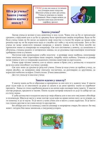 УЧЕЊЕ је све оно када се ти мењаш 
под утицајем неког искуства. 
Школско учење је само део учења. 
Учење је повезано са твојим 
сазревањем. Неке ствари можеш да 
научиш само када достигнеш 
одређену зрелост. 
Зашто учимо? 
Шта је учење? 
Зашто учимо? 
Зашто идемо у 
школу? 
Значај учења је велики и код животиња и код људи. Човек учи да би се прилагодио 
средини у којој живи али и да би ту средину боље прилагодио својим потребама. Када не би 
било учења човек не би могао да користи своје искуство и стално би морао да тражи нова 
решења која му не би користила када се следећи пут нађе у тој истој ситуацији. Зато се без 
учења не може замислити никакав напредак у животу човека а не би било могуће ни 
преносити знање са генерације на генерацију. Све што постижемо у животу, од понашања и 
облачења, стицања радних и хигијенских навика, па до руковања најсложенијим техничким 
уређајима стиче се учењем. 
Поступци које примењујемо учећи подстичу и развијају наше памћење, изоштравају 
наше мишљење, чине спретнијим наше покрете, покрећу наша осећања. Учењем се развија 
мозак човека и зато су генерације садашњих ученика паметније од претходних. 
Учење траје читавог живота, али се много лакше и брже учи у детињству и младости 
јер је код деце способност за учење у развоју. 
Све што знаш да урадиш је резултат учења. Учење је када учиш да пређеш улицу, да 
играш фудбал, да направиш своју омиљену посластицу, да разговараш са друговима, да 
користиш мобилни телефон. Учиш стално. Учиш свакодневно. 
Део тог учења је и школско учење. 
Зашто идемо у школу? 
У школу идеш да би се образовао и припремио за оно што те у животу чека. У школи 
раде људи који су се школовали да раде са децом и да деци пренесу знање из одређеног 
предмета. Знање се стиче одређеним редом и на начин који одговара твом узрасту. У школи 
постоје разреди, предмети и часови. Током људске историје показало се да је то добар пут да 
се стичу знања. 
У доба детињства и младости школа је твоја обавеза али и оно што твој живот обогаћује 
и оплемењује. Школа је место у коме постоје људи који на прави начин могу да те усмере, да 
ти помогну и да те науче. То је место у коме учиш али и место у коме одрасташ. То је место 
где стичеш другове и где учиш шта је то другарство. 
Без обзира што ти се понекад у школи дешавају и непријатне ствари, без школе би твој 
живот сигурно био мање занимљив, а твој развој успорен. 
 