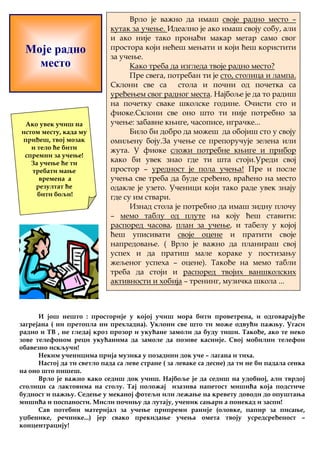 Моје радно 
место 
Врло је важно да имаш своје радно место – 
кутак за учење. Идеално је ако имаш своју собу, али 
и ако није тако пронађи макар метар само свог 
простора који нећеш мењати и који ћеш користити 
за учење. 
Како треба да изгледа твоје радно место? 
Пре свега, потребан ти је сто, столица и лампа. 
Склони све са стола и почни од почетка са 
уређењем свог радног места. Најбоље је да то радиш 
на почетку сваке школске године. Очисти сто и 
фиоке.Склони све оно што ти није потребно за 
учење: забавне књиге, часописе, играчке... 
Било би добро да можеш да обојиш сто у своју 
омиљену боју.За учење се препоручује зелена или 
жута. У фиоке сложи потребне књиге и прибор 
како би увек знао где ти шта стоји.Уреди свој 
простор – уредност је пола учења! Пре и после 
учења све треба да буде сређено, враћено на место 
одакле је узето. Ученици који тако раде увек знају 
где су им ствари. 
Изнад стола је потребно да имаш зидну плочу 
– мемо таблу од плуте на коју ћеш ставити: 
распоред часова, план за учење, и табелу у којој 
ћеш уписивати своје оцене и пратити своје 
напредовање. ( Врло је важно да планираш свој 
успех и да пратиш мале кораке у постизању 
жељеног успеха – оцене). Такође на мемо табли 
треба да стоји и распоред твојих ваншколских 
активности и хобија – тренинг, музичка школа ... 
Ако увек учиш на 
истом месту, када му 
приђеш, твој мозак 
и тело ће бити 
спремни за учење! 
За учење ће ти 
требати мање 
времена а 
резултат ће 
бити бољи! 
И још нешто : просторије у којој учиш мора бити проветрена, и одговарајуће 
загрејана ( ни претопла ни прехладна). Уклони све што ти може одвући пажњу. Угаси 
радио и ТВ , не гледај кроз прозор и укућане замоли да буду тиши. Такође, ако те неко 
зове телефоном реци укућанима да замоле да позове касније. Свој мобилни телефон 
обавезно искључи! 
Неким ученицима прија музика у позадини док уче – лагана и тиха. 
Настој да ти светло пада са леве стране ( за леваке са десне) да ти не би падала сенка 
на оно што пишеш. 
Врло је важно како седиш док учиш. Најбоље је да седиш на удобној, али тврдој 
столици са лактовима на столу. Тај положај изазива напетост мишића која подстиче 
будност и пажњу. Седење у меканој фотељи или лежање на кревету доводи до опуштања 
мишића и поспаности. Мисли почињу да лутају, ученик сањари а понекад и заспи! 
Сав потебни материјал за учење припреми раније (оловке, папир за писање, 
уџбенике, речнике...) јер свако прекидање учења омета твоју усредсређеност – 
концентрацију! 
 