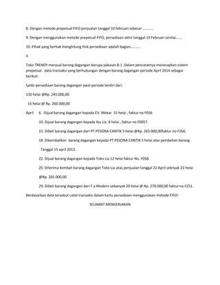 8. Dengan metode prepetual FIFO penjualan tanggal 10 februari sebesar ………… 
9. Dengan menggunakan metode prepetual FIFO, persediaan akhir tanggal 19 Februari senilai……. 
10. Pihak yang berhak menghitung fisik persediaan adalah bagian……….. 
II. 
Toko TRENDY menjual barang dagangan berupa pakaian B-1 .Dalam pencatatnya menerapkan sistem 
prepetual . data transaksi yang berhubungan dengan barang dagangan periode April 2014 sebagai 
berikut: 
Saldo persediaan barang dagangan awal periode terdiri dari: 
110 helai @Rp. 245.000,00 
15 helai @ Rp. 260.000,00 
April 6. Dijual barang dagangan kepada CV. Mekar 15 helai , faktur no F056 
10. Dijual barang dagangan kepada Ibu Lia 8 helai , faktur no F0057. 
15. Dibeli barang dagangan dari PT.PESONA CANTIK 5 helai @Rp. 265.000,00faktur no F266. 
18. Dikembalikan barang dagangan kepada PT.PESONA CANTIK 5 helai atas pembelian barang 
Tanggal 15 april 2013. 
22. Dijual barang dagangan kepada Toko Lia 12 helai faktur No. F058. 
25. Diterima kembali barang dagangan Toko Lia atas penjualan tanggal 22 April sebnyak 22 helai 
@Rp. 265.000,00 
29. Dibeli barang dagangan dari F.a Modern sebanyak 20 helai @ Rp. 270.000,00 faktur no F251. 
Berdasarkan data tersebut catat transaksi dalam kartu persediaan menggunakan metode FIFO! 
SELAMAT MENGERJAKAN 
