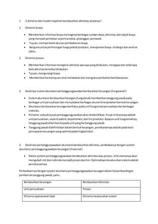 1. 2 dimensi dari model majemen berdasarkan aktivitas, bedanya ! 
1. Dimensi biaya: 
 Memberikan informasi biaya menegenai berbagai sumber daya, aktivitas, dan objek biaya 
yang menjadi perhatian seperti produk, pelanggan, pemasok. 
 Tujuan, memperbaiki akurasi pembebanan biaya. 
 Berguna untuk perhitungan harga pokok produksi, manajemen biaya strategis dan analisis 
taktis. 
2. Dimensi proses 
 Memberikan informasi mengenai aktivitas apa saja yang dilakukan, mengapa dan seberapa 
baik aktivitas tersebut dilakukan. 
 Tujuan, mengurangi biaya. 
 Memberikan kemampuan utuk melakukan dan mengukur perbaikan berkelanjutan. 
2. Deskripsi sistem akuntansi pertanggungjawaban berdasarkan keuangan (fungsional) ! 
 Sistem akuntansi berdasarkan keungan (fungsional) memberikan tanggung jawab pada 
berbagai unit perusahaan dan menyatakan berbagai ukuran kinerja dalam bentuk keuangan. 
 Akuntansi berdasarkan keungan berfokus pada unit fungsional perusahaan dan berbagai 
individu. 
 Pertama sebuah pusat pertanggungjawaban akan diidentifikasi. Pusat ini biasanya adalah 
unit perusahaan, seperti pabrik, departemen, dan lini produksi. Apapun unit fungsionalnya, 
tanggung jawab diberikan kepada unit yang bertanggung jawab. 
 Tanggung jawab didefinisikan dalam bentuk keuangan, penekanannya adalah pada hasil 
pencapaian keuangan yang optimal pada tingkat lokal. 
3. Deskripsi pertanggunjawaban akuntansi berdasarkan aktivitas, perbedaanya dengan system 
akuntansi pertanggungjawaban keuangan (financial) ! 
 Dalam system pertanggungjawaban berdasarkan aktivitas atau proses , titik utamanya akan 
mengubah inti dan individu menjadi proses dan tim. Optimalisasi keseluruhan sistem adalah 
penekanannya. 
Perbedaannya dengan system akuntansi pertanggungjawaban keuagan dalam hal perbandingan 
pemberian tanggung jawab, yaitu: 
Berdasarkan Keuangan Berdasarkan Aktivitas 
Unit perusahaan Proses 
Efisiensi operasional lokal Efisiensi keseluruhan sistem 
 