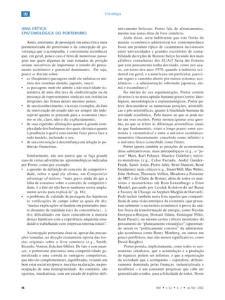 46 RAE • v. 42 • n. 3 • Jul./Set. 2002
Estratégia
UMA CRÍTICA
EPISTEMOLÓGICA DO PORTERISMO
Antes, entretanto, de prosseguir em uma crítica mais
pormenorizada do porterismo e da concepção de go-
vernança que o acompanha, é conveniente reconhecer
que, em geral, pouco caso é feito de numerosas passa-
gens nas quais algumas de suas tomadas de posição
seriam suscetíveis de importunar o triunfo do pensa-
mento econômico e gerencial dominantes. Ou seja,
pouco se discute sobre:
• as (freqüentes) passagens onde ele enfatiza os mé-
ritos dos sistemas alemão, japonês, sueco;
• as passagens onde ele admite a não-nocividade sis-
temática de uma alta taxa de sindicalização ou da
presença de representantes sindicais nas instâncias
dirigentes das firmas destes mesmos países;
• de seu reconhecimento, via esses exemplos, do fato
da intervenção do estado não ser sempre tão inde-
sejável quanto se pretende para a economia (mes-
mo se ele, claro, não o diz explicitamente);
• de suas repetidas afirmações quanto à grande com-
plexidade dos fenômenos dos quais ele trata e quanto
à prudência à qual é conveniente fazer prova face a
todo modelo, incluindo o seu;
• de sua convocação à desconfiança em relação às po-
tências financeiras.
Similarmente, não nos parece que se faça grande
caso de certas advertências epistemológicas indicadas
por Porter, como por exemplo:
• a questão da definição do conceito de competitivi-
dade, sobre o qual ele afirma, em Competitive
advantage of nations: “mais grave ainda do que a
falta de consenso sobre o conceito de competitivi-
dade, é o fato de não haver nenhuma teoria ampla-
mente aceita para explicá-la” (p. 16);
• o problema de validade da passagem das hipóteses
às verificações de campo sobre as quais ele diz:
“muitas explicações se fundem em postulados mui-
to distantes da realidade (sic) da concorrência (...);
tive dificuldades em fazer coincidirem a maioria
dessas hipóteses com a experiência adquirida estu-
dando e trabalhando com empresas internacionais”.
A concepção porteriana situa-se, apesar das precau-
ções tomadas, na direção exatamente oposta das teo-
rias originais sobre o livre comércio (e.g., Smith,
Ricardo, Vernon, Eckcher-Ohlin). De fato e sem nuan-
ces, o porterismo preconiza uma competitividade ge-
neralizada e uma corrida às vantagens competitivas,
que não são complementares, equilibradas, visando um
bem estar social recíproco, inscritas na duração, na pre-
ocupação de uma homogeneidade. Ao contrário, são
egoístas, imediatistas, com um estado de espírito defi-
nitivamente belicoso. Porter fala de afrontamentos,
mesmo nas zonas ditas de livre comércio.
Além disso, seria indiferente que este florão do
mundo econômico-administrativo contemporâneo
fosse um produto típico de casamentos incestuosos
entre universidades e grandes escritórios de conta-
bilidade da região de Boston (berço fecundo dos mais
célebres consultorias dos EUA)? Seria tão fortuito
que este pensamento tenha decolado, como por aca-
so, em torno dos anos 1970, quando a indústria oci-
dental em geral, e a americana em particular, pareci-
am seguir o caminho aberto por outros sistemas eco-
nômicos – a administração sobretudo japonesa, ale-
mã e escandinava?
No núcleo de sua argumentação, Porter comete
diversos (e na nossa opinião bastante graves) erros: ideo-
lógicos, metodológicos e espistemológicos. Porter pa-
rece desconsiderar as numerosas posições, aristotéli-
cas e pós-aristotélicas, quanto à finalidade humana da
atividade econômica. Pelo menos no que se pode no-
tar em seus escritos, Porter mostra ignorar essa ques-
tão, no que se refere às diferenças aristotélicas (mais
do que fundamentais, vitais a longo prazo) entre eco-
nomia e crematística1
e entre o universo econômico-
monetário (ilusoriamente concebido como infinito) e
o universo físico (concebido como finito).
Porter ignora também as posições de economistas
ditos substantivistas, mais antropológicos (e.g., o “jo-
vem” Marx, Karl Polanyi, Maurice Godelier); tercei-
ro-mundistas (e.g., Celso Furtado, André Gunder-
Frank, Samir Amin, Pierre Jalée, René Dumont, René
Gendarme); mais críticos (e.g., Stuart Mill, Max Weber,
John Hobson, Thorstein Veblen, Meadows e Forrester
do MIT e do Clube de Roma); além de todos os mar-
xistas e neomarxistas (de Rosa Luxemburgo a Ernst
Mandel, passando por Leszlek Kolakowski até Baran
e Sweezy de Chicago ou Stephen Marglin de Harvard).
Pode incluir também nesta lista aqueles que comparti-
lham de uma visão entrópica da economia (que procu-
ram submeter o raciocínio econômico à prova da aná-
lise física da transformação de energia, como Nicolas
Georgescu-Roegen, Howard Odum, Gonzague Pillet,
René Passet); ou mesmo certos críticos insistentes do
pensamento do “planejamento estratégico” (aparentan-
do serem os “politicamente corretos” da administra-
ção econômica como Henry Mintberg, ou outros um
pouco periféricos, mas não menos significativos, como
David Knights).
Porter postula, implicitamente, como todos os eco-
nomistas ortodoxos, que a acumulação e a produção
de riquezas podem ser infinitas, e que a organização
da sociedade que a acompanha – capitalista, definiti-
vamente dominada pelas finanças, industrializada e
neoliberal – é um constante progresso que cabe ser
generalizado a todos, para a felicidade de todos. Nesse
 