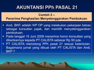 AKUNTANSI PPh PASAL 21
 Andi, BKP, adalah WP OP yang melakukan pekerjaan bebas
sebagai konsultan pajak, dan memilih menyelenggarakan
pembukuan.
 Pada tanggal 15 Juni 2009 menerima honor konsultasi yang
diberikannya kepada PT CALISTA sebesar Rp 50 juta.
 PT CALISTA memotong PPh pasal 21 sesuai ketentutan.
Bagaimana jurnal yang dibuat oleh PT CALISTA dan Andi,
BKP ?
Contoh 3 –
Penerima Penghasilan Menyelenggarakan Pembukuan
 