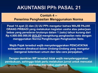 AKUNTANSI PPh PASAL 21
Pasal 14 ayat (2) dan (3) UU PPh mengatur bahwa WAJIB PAJAK
ORANG PRIBADI yang melakukan kegiatan usaha atau pekerjaan
bebas yang peredaran brutonya dalam 1 (satu) tahun kurang dari
Rp 4.800.000.000,00 BOLEH menghitung penghasilan neto dengan
menggunakan Norma Penghitungan Penghasilan Neto.
Wajib Pajak tersebut wajib menyelenggarakan PENCATATAN
sebagaimana dimaksud dalam Undang-Undang yang mengatur
mengenai ketentuan umum dan tata cara perpajakan.
Dengan demikian WP tersebut tidak wajib menyelenggarakan
pembukuan, sehingga tidak perlu melakukan jurnal untuk mencatat
transaksi-transaksi usahanya.
Contoh 4 –
Penerima Penghasilan Menggunakan Norma
 