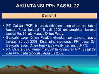 AKUNTANSI PPh PASAL 22
 PT. Calista (PKP) bergerak dibidang pengadaan peralatan
kantor. Pada tanggal 15 Juli 2009 menyerahkan barang
senilai Rp. 50 juta kepada Ditjen Pajak.
 Bendaharawan Ditjen Pajak melakukan pembayaran pada
tanggal 25 Juli 2009. Disamping memungut PPh pasal 22,
Bendaharawan Ditjen Pajak juga wajib memungut PPN.
 PT. Calista baru menerima SSP bukti setoran PPh pasal 22
dan PPN pada tanggal 8 Agustus 2009.
Contoh 1
 