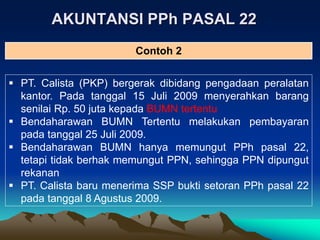 AKUNTANSI PPh PASAL 22
 PT. Calista (PKP) bergerak dibidang pengadaan peralatan
kantor. Pada tanggal 15 Juli 2009 menyerahkan barang
senilai Rp. 50 juta kepada BUMN tertentu
 Bendaharawan BUMN Tertentu melakukan pembayaran
pada tanggal 25 Juli 2009.
 Bendaharawan BUMN hanya memungut PPh pasal 22,
tetapi tidak berhak memungut PPN, sehingga PPN dipungut
rekanan
 PT. Calista baru menerima SSP bukti setoran PPh pasal 22
pada tanggal 8 Agustus 2009.
Contoh 2
 