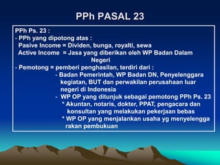 PPh PASAL 23
PPh Ps. 23 :
- PPh yang dipotong atas :
Pasive Income = Dividen, bunga, royalti, sewa
Active Income = Jasa yang diberikan oleh WP Badan Dalam
Negeri
- Pemotong = pemberi penghasilan, terdiri dari :
- Badan Pemerintah, WP Badan DN, Penyelenggara
kegiatan, BUT dan perwakilan perusahaan luar
negeri di Indonesia
- WP OP yang ditunjuk sebagai pemotong PPh Ps. 23
* Akuntan, notaris, dokter, PPAT, pengacara dan
konsultan yang melakukan pekerjaan bebas
* WP OP yang menjalankan usaha yg menyelengga
rakan pembukuan
 