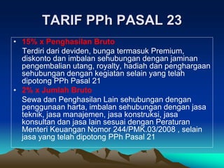 TARIF PPh PASAL 23
• 15% x Penghasilan Bruto
Terdiri dari deviden, bunga termasuk Premium,
diskonto dan imbalan sehubungan dengan jaminan
pengembalian utang, royalty, hadiah dan penghargaan
sehubungan dengan kegiatan selain yang telah
dipotong PPh Pasal 21
• 2% x Jumlah Bruto
Sewa dan Penghasilan Lain sehubungan dengan
penggunaan harta, imbalan sehubungan dengan jasa
teknik, jasa manajemen, jasa konstruksi, jasa
konsultan dan jasa lain sesuai dengan Peraturan
Menteri Keuangan Nomor 244/PMK.03/2008 , selain
jasa yang telah dipotong PPh Pasal 21
 