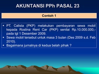 AKUNTANSI PPh PASAL 23
 PT. Calista (PKP) melakukan pembayaran sewa mobil
kepada Roslina Rent Car (PKP) senilai Rp.10.000.000,-
pada tgl 1 Desember 2009.
 Sewa mobil tersebut untuk masa 3 bulan (Des 2009 s.d. Feb
2010).
 Bagaimana jurnalnya di kedua belah pihak ?
Contoh 1
 