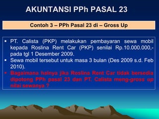 AKUNTANSI PPh PASAL 23
 PT. Calista (PKP) melakukan pembayaran sewa mobil
kepada Roslina Rent Car (PKP) senilai Rp.10.000.000,-
pada tgl 1 Desember 2009.
 Sewa mobil tersebut untuk masa 3 bulan (Des 2009 s.d. Feb
2010).
 Bagaimana halnya jika Roslina Rent Car tidak bersedia
dipotong PPh pasal 23 dan PT. Calista meng-gross up
nilai sewanya ?
Contoh 3 – PPh Pasal 23 di – Gross Up
 