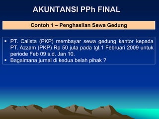 AKUNTANSI PPh FINAL
 PT. Calista (PKP) membayar sewa gedung kantor kepada
PT. Azzam (PKP) Rp 50 juta pada tgl.1 Februari 2009 untuk
periode Feb 09 s.d. Jan 10.
 Bagaimana jurnal di kedua belah pihak ?
Contoh 1 – Penghasilan Sewa Gedung
 