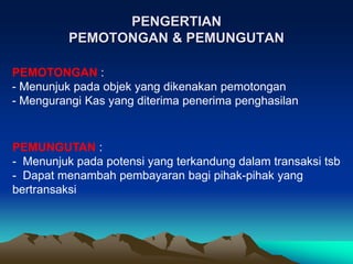 PENGERTIAN
PEMOTONGAN & PEMUNGUTAN
PEMOTONGAN :
- Menunjuk pada objek yang dikenakan pemotongan
- Mengurangi Kas yang diterima penerima penghasilan
PEMUNGUTAN :
- Menunjuk pada potensi yang terkandung dalam transaksi tsb
- Dapat menambah pembayaran bagi pihak-pihak yang
bertransaksi
 