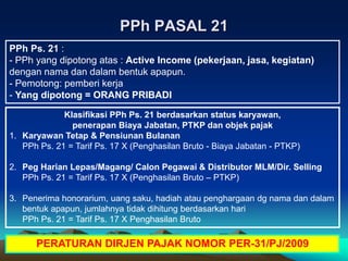 PPh PASAL 21
PPh Ps. 21 :
- PPh yang dipotong atas : Active Income (pekerjaan, jasa, kegiatan)
dengan nama dan dalam bentuk apapun.
- Pemotong: pemberi kerja
- Yang dipotong = ORANG PRIBADI
Klasifikasi PPh Ps. 21 berdasarkan status karyawan,
penerapan Biaya Jabatan, PTKP dan objek pajak
1. Karyawan Tetap & Pensiunan Bulanan
PPh Ps. 21 = Tarif Ps. 17 X (Penghasilan Bruto - Biaya Jabatan - PTKP)
2. Peg Harian Lepas/Magang/ Calon Pegawai & Distributor MLM/Dir. Selling
PPh Ps. 21 = Tarif Ps. 17 X (Penghasilan Bruto – PTKP)
3. Penerima honorarium, uang saku, hadiah atau penghargaan dg nama dan dalam
bentuk apapun, jumlahnya tidak dihitung berdasarkan hari
PPh Ps. 21 = Tarif Ps. 17 X Penghasilan Bruto
PERATURAN DIRJEN PAJAK NOMOR PER-31/PJ/2009
 