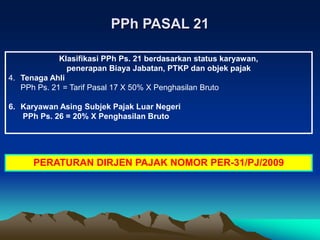 Klasifikasi PPh Ps. 21 berdasarkan status karyawan,
penerapan Biaya Jabatan, PTKP dan objek pajak
4. Tenaga Ahli
PPh Ps. 21 = Tarif Pasal 17 X 50% X Penghasilan Bruto
6. Karyawan Asing Subjek Pajak Luar Negeri
PPh Ps. 26 = 20% X Penghasilan Bruto
PPh PASAL 21
PERATURAN DIRJEN PAJAK NOMOR PER-31/PJ/2009
 