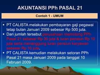AKUNTANSI PPh PASAL 21
 PT CALISTA melakukan pembayaran gaji pegawai
tetap bulan Januari 2009 sebesar Rp 500 juta.
 Dari jumlah tersebut perusahaan memotong PPh
Pasal 21 sebesar Rp 30 juta & iuran pensiun Rp 10
juta serta menanggung iuran pensiun karyawan
sebesar Rp 10 juta.
 PT CALISTA kemudian melakukan setoran PPh
Pasal 21 masa Januari 2009 pada tanggal 10
Februari 2009.
Contoh 1 - UMUM
 
