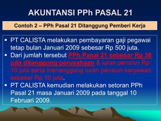 AKUNTANSI PPh PASAL 21
 PT CALISTA melakukan pembayaran gaji pegawai
tetap bulan Januari 2009 sebesar Rp 500 juta.
 Dari jumlah tersebut PPh Pasal 21 sebesar Rp 30
juta ditanggung perusahaan & iuran pensiun Rp
10 juta serta menanggung iuran pensiun karyawan
sebesar Rp 10 juta.
 PT CALISTA kemudian melakukan setoran PPh
Pasal 21 masa Januari 2009 pada tanggal 10
Februari 2009.
Contoh 2 – PPh Pasal 21 Ditanggung Pemberi Kerja
 