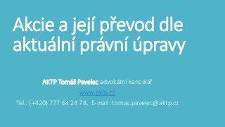 Akcie a její převod dle 
aktuální právní úpravy 
AKTP Tomáš Pavelec advokátní kancelář 
www.aktp.cz 
Tel.: (+420) 777 64 24 78, E-mail: tomas.pavelec@aktp.cz 
 