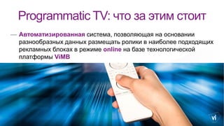 Programmatic TV: что за этим стоит
— Автоматизированная система, позволяющая на основании
разнообразных данных размещать ролики в наиболее подходящих
рекламных блоках в режиме online на базе технологической
платформы ViMB
 
