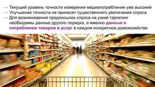 — Текущий уровень точности измерения медиапотребления уже высокий
— Улучшение точности не принесет существенного увеличения спроса
— Для возникновения предпосылок спроса на узкий таргетинг
необходимы данные другого порядка, а именно данные о
потреблении товаров и услуг в каждом конкретном домохозяйстве
 