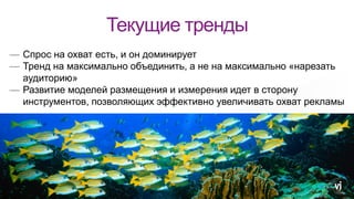 Текущие тренды
— Спрос на охват есть, и он доминирует
— Тренд на максимально объединить, а не на максимально «нарезать
аудиторию»
— Развитие моделей размещения и измерения идет в сторону
инструментов, позволяющих эффективно увеличивать охват рекламы
 