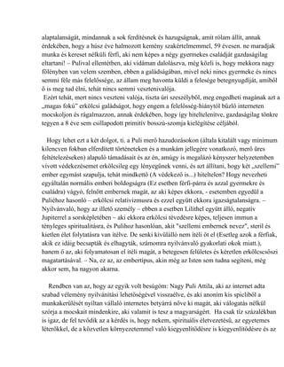 alaptalanságát, mindannak a sok ferdítésnek és hazugságnak, amit rólam állít, annak
érdekében, hogy a húsz éve halmozott kemény szakértelmemmel, 59 évesen. ne maradjak
munka és kereset nélküli férfi, aki nem képes a négy gyermekes családját gazdaságilag
eltartani! – Pulival ellentétben, aki vidáman dalolászva, még közli is, hogy mekkora nagy
fölényben van velem szemben, ebben a galádságában, mivel neki nincs gyermeke és nincs
semmi féle más felelőssége, az állam meg havonta küldi a felesége betegnyugdíját, amiből
ő is meg tud élni, tehát nincs semmi vesztenivalója.
 Ezért tehát, mert nincs veszteni valója, tiszta úri szeszélyből, meg engedheti magának azt a
„magas fokú” erkölcsi galádságot, hogy engem a felelősség-hiánytól bűzlő interneten
mocskoljon és rágalmazzon, annak érdekében, hogy így hiteltelenítve, gazdaságilag tönkre
tegyen a 8 éve sem csillapodott primitív bosszú-szomja kielégítése céljából.

  Hogy lehet ezt a két dolgot, ti. a Puli merő hazudozásokon (általa kitalált vagy minimum
kilencven fokban elferdített történeteken és a munkám jellegére vonatkozó, merő üres
feltételezéseken) alapuló támadásait és az én, amúgy is megalázó kényszer helyzetemben
vívott védekezésemet erkölcsileg egy lényegűnek venni, és azt állítani, hogy két „szellemi”
ember egymást szapulja, tehát mindkettő (A védekező is...) hiteltelen? Hogy nevezheti
egyáltalán normális emberi boldogságra (Ez esetben férfi-párra és azzal gyermekre és
családra) vágyó, felnőtt embernek magát, az aki képes ekkora, - esetemben egyedül a
Puliéhoz hasonló – erkölcsi relativizmusra és ezzel együtt ekkora igazságtalanságra. –
Nyilvánvaló, hogy az illető személy – ebben a esetben Lilithel együtt álló, negatív
Jupiterrel a sorsképletében – aki ekkora erkölcsi tévedésre képes, teljesen immun a
tényleges spiritualitásra, és Pulihoz hasonlóan, akit "szellemi embernek nevez", steril és
kietlen élet folytatásra van ítélve. De senki kívülálló nem ítéli őt el (Esetleg azok a férfiak,
akik ez idáig becsapták és elhagyták, számomra nyilvánvaló gyakorlati okok miatt.),
hanem ő az, aki folyamatosan el ítéli magát, a betegesen felületes és kéretlen erkölcscsőszi
magatartásával. – Na, ez az, az embertípus, akin még az Isten sem tudna segíteni, még
akkor sem, ha nagyon akarna.

   Rendben van az, hogy az egyik volt besúgóm: Nagy Puli Attila, aki az internet adta
szabad vélemény nyilvánítási lehetőségével visszaélve, és aki anonim kis spicliből a
munkakerülését nyíltan vállaló internetes betyárrá nőve ki magát, aki válogatás nélkül
szórja a mocskait mindenkire, aki valamit is tesz a magyarságért. Ha csak tíz százalékban
is igaz, de fel tevődik az a kérdés is, hogy nekem, spirituális életvezetésű, az egyetemes
léterőkkel, de a közvetlen környezetemmel való kiegyenlítődésre is kiegyenlítődésre és az
 