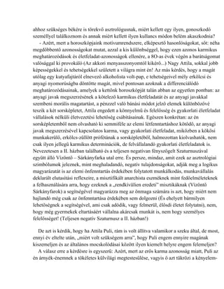 ahhoz szükséges békére is törekvő asztrológusnak, miért kellett egy ilyen, gonoszkodó
személlyel találkoznom és annak miért kellett ilyen kullancs módon belém akaszkodnia?
   - Azért, mert a horoszkópjaink motívumrendszere, elképesztő hasonlóságokat, sőt: néha
megdöbbentő azonosságokat mutat, azzal a kis különbséggel, hogy ezen azonos karmikus
meghatározódások és életfeladat-azonosságok ellenére, a 8O-as évek végén a barátságomat
valósággal ki provokáló (Az akkori menyasszonyomtól kikérő...) Nagy Attila, sokkal jobb
képességekkel és tehetségekkel született a világra mint én! Az más kérdés, hogy a magát
utólag egy kutyafajtáról elnevező alkoholista volt-pap, e tehetségeivel mély erkölcsi és
anyagi nyomorúságba döntötte magát, mivel pontosan azoknak a differenciálódó
meghatározódásainak, amelyek a kettőnk horoszkópját talán abban az egyetlen pontban: az
anyagi javak megszerzésének a kötelező karmikus életfeladatát és az anyagi javakkal
szembeni morális magatartást, a pénzzel való bánási módot jelző elemek különbözővé
teszik a két sorsképletet, Attila engedett a könnyelmű és felelősség és gyakorlati életfeladat
vállalások nélküli életvezetési lehetőség csábításainak. Egészen konkrétan: az én
sorsképletemből nem olvasható ki semmiféle az elemi létfenntartáshoz kötődő, az anyagi
javak megszerzésével kapcsolatos karma, vagy gyakorlati életfeladat, miközben a kökösi
munkakerülő, erkölcs-züllött prófétának a sorsképletéből, halmozottan kiolvashatók, nem
csak ilyen jellegű karmikus determinációk, de felvállalandó gyakorlati életfeladatok is.
Nevezetesen a II. házban található és a teljesen negatívan fényszögelt Szaturnuszával
együtt álló Vízöntő – Sárkányfarka utal erre. És persze, mindaz, amit ezek az asztrológiai
szimbólumok jeleznek, mint meghaladandó, negatív tulajdonságokat, adják meg a logikus
magyarázatát is az elemi önfenntartás érdekében folytatott munkálkodás, munkavállalás
deklarált elutasítási reflexeire, a misztifikált anarchista eszméknek mint fedőelméleteknek
a felhasználására arra, hogy ezeknek a „rendkívülien eredeti” misztikáknak (Vízöntő
Sárkányfarok) a segítségével magyarázza meg az önmaga számára is azt, hogy miért nem
hajlandó még csak az önfenntartása érdekében sem dolgozni (És ehelyett bármilyen
lehetőségnek a segítségével, ami csak adódik, vagy felmerül, élősdi életet folytatni), nem,
hogy még gyermekek eltartásáért vállalna akárcsak munkát is, nem hogy személyes
felelősséget! (Teljesen negatív Szaturnusz a II. házban!)

   De azt is kérdik, hogy ha Attila Puli, rám is volt állítva valamikor a szeku által, de most,
ennyi év eltelte után, „miért volt szükségem arra”, hogy Puli engem ennyire magának
kiszemeljen és az általános mocskolódásai között ilyen kiemelt helyre engem felemeljen?
   A válasz erre a kérdésre is egyszerű: Azért, mert az erős karma azonosság miatt, Puli az
én árnyék-énemnek a tökéletes külvilági megtestesülése, vagyis ő azt tükrözi a kényelem-
 