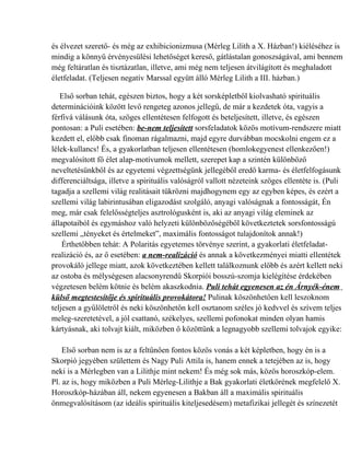 és élvezet szerető- és még az exhibicionizmusa (Mérleg Lilith a X. Házban!) kiéléséhez is
mindig a könnyű érvényesülési lehetőséget kereső, gátlástalan gonoszságával, ami bennem
még feltáratlan és tisztázatlan, illetve, ami még nem teljesen átvilágított és meghaladott
életfeladat. (Teljesen negatív Marssal együtt álló Mérleg Lilith a III. házban.)

   Első sorban tehát, egészen biztos, hogy a két sorsképletből kiolvasható spirituális
determinációink között levő rengeteg azonos jellegű, de már a kezdetek óta, vagyis a
férfivá válásunk óta, szöges ellentétesen felfogott és beteljesített, illetve, és egészen
pontosan: a Puli esetében: be-nem teljesített sorsfeladatok közös motívum-rendszere miatt
kezdett el, előbb csak finoman rágalmazni, majd egyre durvábban mocskolni engem ez a
lélek-kullancs! És, a gyakorlatban teljesen ellentétesen (homlokegyenest ellenkezően!)
megvalósított fő élet alap-motívumok mellett, szerepet kap a szintén különböző
neveltetésünkből és az egyetemi végzettségünk jellegéből eredő karma- és életfelfogásunk
differenciáltsága, illetve a spirituális valóságról vallott nézeteink szöges ellentéte is. (Puli
tagadja a szellemi világ realitásait tükrözni majdhogynem egy az egyben képes, és ezért a
szellemi világ labirintusában eligazodást szolgáló, anyagi valóságnak a fontosságát, Én
meg, már csak felelősségteljes asztrológusként is, aki az anyagi világ eleminek az
állapotaiból és egymáshoz való helyzeti különbözőségéből következtetek sorsfontosságú
szellemi „tényeket és értelmeket”, maximális fontosságot tulajdonítok annak!)
    Érthetőbben tehát: A Polaritás egyetemes törvénye szerint, a gyakorlati életfeladat-
realizáció és, az ő esetében: a nem-realizáció és annak a következményei miatti ellentétek
provokáló jellege miatt, azok következtében kellett találkoznunk előbb és azért kellett neki
az ostoba és mélységesen alacsonyrendű Skorpiói bosszú-szomja kielégítése érdekében
végzetesen belém kötnie és belém akaszkodnia. Puli tehát egyenesen az én Árnyék-énem
külső megtestesítője és spirituális provokátora! Pulinak köszönhetően kell leszoknom
teljesen a gyűlöletről és neki köszönhetőn kell osztanom széles jó kedvvel és szívem teljes
meleg-szeretetével, a jól csattanó, székelyes, szellemi pofonokat minden olyan hamis
kártyásnak, aki tolvajt kiált, miközben ő közöttünk a legnagyobb szellemi tolvajok egyike:

    Első sorban nem is az a feltűnően fontos közös vonás a két képletben, hogy én is a
Skorpió jegyében születtem és Nagy Puli Attila is, hanem ennek a tetejében az is, hogy
neki is a Mérlegben van a Lilithje mint nekem! És még sok más, közös horoszkóp-elem.
Pl. az is, hogy miközben a Puli Mérleg-Lilithje a Bak gyakorlati életkörének megfelelő X.
Horoszkóp-házában áll, nekem egyenesen a Bakban áll a maximális spirituális
önmegvalósításom (az ideális spirituális kiteljesedésem) metafizikai jellegét és színezetét
 