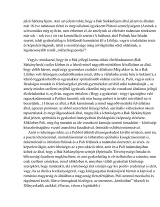 jelző Sárkányfejem. Ami azt jelenti tehát, hogy a Bak Sárkánfejem által jelzett és általam
már 18 éve tudatosan elérni és megvalósítani igyekezett Plátoni személyiségem (Aminek a
színvonalára még nyilván, nem érhettem el, de amelynek az elérésére tudatosan törekszem
már sok – sok éve.) ott van konstelláció szerint (A bakban), ahol Pulinak ház-feladat
szerint, tehát gyakorlatilag is feloldandó karmaként áll a Lilithje, vagyis a tudattalan érzés
és képzeletvilágának, tehát a személyisége máig átvilágítatlan sötét oldalának, a
legalacsonyabb rendű „mélyrétegi pontja”!

   Vagyis: mindazzal, hogy én a Rák jellegű karma-oldási életfeladataimat (Rák
Sárkányfarok) széles körben és a lehető minél nagyobb mértékben felvállaltam az által,
hogy előbb három, majd négy gyermekes családot vállaltam (Még akkor is, ha a Rák
Lilithes volt-feleségem családrobbantása miatt, ebbe a vállalásba szinte bele is buktam!), a
lehető leggyakorlatibb és ugyanakkor spirituálisabb oldalai szerint is, Pulit, vagyis neki a
fáradságos munkát és felelősségeket jelentő gyermekeket szívből utáló tudattalanját -, az
amely minden szellemi erejéből igyekszik elkerülni még az ide vonatkozó általános jellegű
életfeladatokat is, nyilván, nagyon irritálom. (Hogy a gyakorlati - tárgyi igazsághoz való
ragaszkodásomnak a Pulihoz hasonló, sok más hazug embert is irritáló mivoltáról ne is
beszéljünk...) Hiszen ez által, a Rák karmámnak a minél nagyobb mértékű felvállalása
által, egészen pontosan: az abból szerezhető lényegi belső, spirituális változásokat okozó
tapasztalatok és megvilágosodások által, megnyílik a lehetőségem a Bak Sárkányfejem
által jelzett, spirituális és gyakorlati önmegváltási (boldogulási) képesség elérésére.
Miközben Puli, meg fog maradni az ide vonatkozó karmája szerinti társadalmi – közösségi
kitaszítottságához vezető anarchista lázadásával, önimádó exhibicionizmusával.
    Azért is lehetséges tehát, ez a Puliból dühödt ellenségeskedést kiváltó irritáció, amit én,
a puszta létezésemmel, mentalitásommal és láthatatlan spirituális kisugárzásommal is,
önkéntelenül is irritálom Pulinak és a Puli féléknek a tudattalan önérzetét, az érzés- és
képzeletvilágát, azért lehetséges az a provokáció tehát, amit én a Puli tudattalanjában
keltek az által, hogy a Bak Sárkányfejem szintjét (Spirituális Törvényességi öntudat és
bölcsesség) kezdtem megközelíteni, és ami gyakorlatilag is elviselhetetlen a számára, nem
csak szellemi szinteken, mivel időközben ő, annyiban vállalt gyakorlati közösségi
szerepkört, hogy mindenkit, aki a közösségi élet szintjén egy kis pozitív eredményt is elért,
vagy, ha az illető a tevékenységével, vagy közigazgatási funkciójával bármit is képvisel a
romániai magyarság és általában a magyarság életszférájában, Puli azonnal mocskolni és
rágalmazni kezdi, illetve önmagának hízelegve, az internetes „kritikáiban” lekezeli és
fölényeskedik azokkal. (Persze, velem a leginkább.)
 