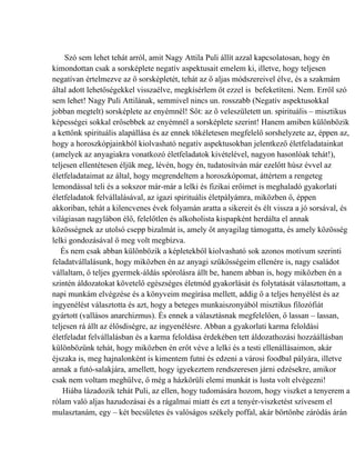 Szó sem lehet tehát arról, amit Nagy Attila Puli állít azzal kapcsolatosan, hogy én
kimondottan csak a sorsképlete negatív aspektusait emelem ki, illetve, hogy teljesen
negatívan értelmezve az ő sorsképletét, tehát az ő aljas módszereivel élve, és a szakmám
által adott lehetőségekkel visszaélve, megkísérlem őt ezzel is befeketíteni. Nem. Erről szó
sem lehet! Nagy Puli Attilának, semmivel nincs un. rosszabb (Negatív aspektusokkal
jobban megtelt) sorsképlete az enyémnél! Sőt: az ő veleszületett un. spirituális – misztikus
képességei sokkal erősebbek az enyémnél a sorsképlete szerint! Hanem amiben különbözik
a kettőnk spirituális alapállása és az ennek tökéletesen megfelelő sorshelyzete az, éppen az,
hogy a horoszkópjainkból kiolvasható negatív aspektusokban jelentkező életfeladatainkat
(amelyek az anyagiakra vonatkozó életfeladatok kivételével, nagyon hasonlóak tehát!),
teljesen ellentétesen éljük meg, lévén, hogy én, tudatosítván már ezelőtt húsz évvel az
életfeladataimat az által, hogy megrendeltem a horoszkópomat, áttértem a rengeteg
lemondással teli és a sokszor már-már a lelki és fizikai erőimet is meghaladó gyakorlati
életfeladatok felvállalásával, az igazi spirituális életpályámra, miközben ő, éppen
akkoriban, tehát a kilencvenes évek folyamán aratta a sikereit és élt vissza a jó sorsával, és
világiasan nagylábon élő, felelőtlen és alkoholista kispapként herdálta el annak
közösségnek az utolsó csepp bizalmát is, amely őt anyagilag támogatta, és amely közösség
lelki gondozásával ő meg volt megbízva.
   És nem csak abban különbözik a képletekből kiolvasható sok azonos motívum szerinti
feladatvállalásunk, hogy miközben én az anyagi szűkösségeim ellenére is, nagy családot
vállaltam, ő teljes gyermek-áldás spórolásra állt be, hanem abban is, hogy miközben én a
szintén áldozatokat követelő egészséges életmód gyakorlását és folytatását választottam, a
napi munkám elvégzése és a könyveim megírása mellett, addig ő a teljes henyélést és az
ingyenélést választotta és azt, hogy a beteges munkaiszonyából misztikus filozófiát
gyártott (vallásos anarchizmus). És ennek a választásnak megfelelően, ő lassan – lassan,
teljesen rá állt az élősdiségre, az ingyenélésre. Abban a gyakorlati karma feloldási
életfeladat felvállalásban és a karma feloldása érdekében tett áldozathozási hozzáállásban
különbözünk tehát, hogy miközben én erőt véve a lelki és a testi ellenállásaimon, akár
éjszaka is, meg hajnalonként is kimentem futni és edzeni a városi foodbal pályára, illetve
annak a futó-salakjára, amellett, hogy igyekeztem rendszeresen járni edzésekre, amikor
csak nem voltam meghűlve, ő még a házkörüli elemi munkát is lusta volt elvégezni!
    Hiába lázadozik tehát Puli, az ellen, hogy tudomására hozom, hogy viszket a tenyerem a
rólam való aljas hazudozásai és a rágalmai miatt és ezt a tenyér-viszketést szívesem el
mulasztanám, egy – két becsületes és valóságos székely poffal, akár börtönbe záródás árán
 