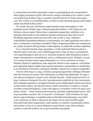 is, amennyiben nem kellene figyelembe vennem a gazdaságilag de más szempontból is
tőlem függő gyermekeim jövőjét. Mert hiszen a beteges lustaságán kívül, semmi és senki
nem gátolta meg őt abban, hogy az enyémhez hasonló életerőre és fizikai erőre tegyen
szert. Sőt: ő kilenc évvel fiatalabb nálam, és ebben az életszakaszban igazság szerint nálam
sokkal erősebbnek kellene lennie!
    De vannak még más, ellentétesen megélt karmikus téma-azonosságok is, a két
sorsképlet között. Például, hogy a Skorpió gyakorlati körében: a VIII. házban ott virít
Pulinak a teljesen negatív Marsa (Innen a nagyképű arroganciája), miközben az én
spirituális titok-kutató és titok-leleplező, Skorpiói természetem teljes körű és nyílt
felvállalása úgymond szintén közismert (Már csak az által is, hogy vállaltam a
székelyföldön kimondottan hátrányos és kényelmetlen, sőt: itthon egyáltalán nem értett és
nem is szimpatizált, asztrológusi szerepkört! Majd a magyarság körében nem szimpatizált,
sőt: nyíltan elutasított több gyermekes család-alapítást, a család-érték centrikus alapállást).
   És az is hasonló bennünk, hogy ugyanakkor, a Lilith mellett álló Marsom nekem is
abszolút negatív mint neki, azzal a különbséggel persze, hogy én még az asztrológiával
való megismerkedésem előtt sok évvel, elkezdtem karatézni, tehát öntudatlanul azokat a
negatív késztetéseket és mentalitásokat, amit ez a képlet-pozíció jelez, feloldani, és nyolc
éves versenyző karate-mesteri tapasztalataimmal, és a 18 éves önismereti és karma-
feloldási célzattal írt naplóírással, talán mégiscsak sikerült ez ide vonatkozó, veleszületett
gyávaságomnak alapul szolgáló rejtett agresszivitásommal a gyakorlatban is szembesülni,
és azt felvállalva és beismerve valamelyest feloldani, még ha nem is teljesen meghaladni!
  - Nyilván tehát, hogy ez a nagy, személyis gyengeség-legyőzéshez szükséges áldozatok
árán elért harcművész-mesteri, lelki oldottságom is irritálja Puli tudattalanját. Na meg, a
már teljesen átvilágított és kreatívvá tett, második Oroszlán – Plútói természetem (És ezt,
hogy a tudatosan kidolgozott Oroszlán Ascendensemnek megfelelő új, bátor természetem,
által végképpen legyőzött és átvilágított Skorpiói nyers tulajdonságok szintjén már teljesen
tisztába tettem magam, már abszolút merem vállalni, bármennyire is tűnjön ez a mások
szemében szerénytelenségnek!) , hiszen neki éppen az Ascendense szintén tűz jegyű, mint
nekem: Nyilas! – Amely Nyilasra jellemző pozitív spirituális tulajdonságokat persze, neki
még meg kellene szereznie. Sőt: az un pozitív „Nyilasságot”, tehát a humánus (Lovagi)
harcosi nagyvonalúságot, és segítőkészséget és áldozathozatali képességet, meg kellett
volna valósítania, de ehhez ő még hozzá sem fogott, hiszen mind a helyből negatív
benyomást keltő külső megjelenésén, mind a piszkos és rendetlen és gondozatlan otthoni
környezetén (A háza és az udvara állapotán) azonnal látszik, hogy teljesen hibásan
szimatol, és abszolút mellette van az igazi metafizikai igazságnak.
 