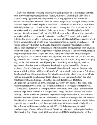 És ebben a misztikus téveszme-rengetegében azt képzeli és azt is hirdeti nagy ostobán,
mint a porban fetrengő együgyű hindu fakírok, ti., hogy a fizikai világ illúzió, tehát a
fizikai valóság figyelmen kívül hagyható és csak a megfoghatatlan és a láthatatlan
misztikus élmények és az ellenőrizhetetlen szubjektív spirituális élmények és benyomások,
valamint a nyomukban kelt képzetek számítanak. Tehát mindent csak belül, a szellemben
kell elvégezni és ezzel el is van intézve minden. - Hát meg kell nézni a nyomorult Puli és
az agykáros felesége sorsát és életét (És ha már a Sycret c. filmtől meghatódott Puli
annyira a képzeletre hagyatkozik, hát képzeljük el, hogy milyen felemelő lehet a számára
az agykáros feleségével nem csak értekezni és „társalogni”, de urambocsá, a mérleg
Lilithje által jelzett szerelmi – párkapcsolati karmája feloldása érdekében, „szeretkezni”...),
tehát a kimondottan csak az interneten rágalmazni merészelő, szájhős-személyiségét (Hol
van ez a mások védelmében nyílt harcba bocsátkozó lovagias nyilas szellemiségtől?),
ahhoz, hogy az ember egyből láthassa az ő spiritualitásának az eredményét, tehát azt, hogy
Puli belül, a lelki a szellemi és s spirituális világában mennyire is van rendben? Konkrétan,
hogy mennyire is tiszta és világos az ő lelke, mennyire van telve az ő képzelete építő
jellegű képzetekkel? – Hiszen ami lent van, ugyanaz, mint ami fent van..., és ami kint van,
ugyanaz mint ami bent van! És ami ugyanaz: gyümölcséről ismeritek meg a fát! – Tényleg
nagy tudásra és különös szellemi képességekre van szükség ahhoz, hogy ilyen elemi,
egyszerre szellemi és gyakorlati igazságokat el tudjon rejteni maga elől a kétszeres
teológiát végzett kirúgott pap! Ez a legjobb példája tehát annak, hogy mit és mennyit is
érnek a velünk született „különleges képességek” és tehetségek, amikor azok a Puli hármas
házában található, teljesen negatívan fényszögelt Jupiterje által jelzett notórius hazudozásra
való hajlamokkal társulnak, amikor tehát, a hazugságot, a „kameleonkodást” és a sötét
titkolózást szolgálja a tehetség! Elég ehhez az egyik Puli féle Zen-Buddhista
„bölcsességet”, példaként fel hozni, amelyben a „Mester” arra tanítja Titok-Tónit, hogy
olvasni szembehunyva is lehet! Sőt: még olvasni tanulni is lehetséges szembehunyva...
   És vég nélkül sorolhatók a sorsképleteinkből kiolvasható többi közös - de ellentétesen
realizált - spirituális vonások is. - Mint például az, hogy miközben nekem a fent említett
Mérleg-Lilithem és Marsom (Aminek a teljes mélységű jelentésével én is, csak két évvel
korábban kerültem teljesen tisztába, mivel erről a klasszikus asztrológia nem tud, és ennek
következtében nem ír és nem tanít semmit.), Pulinak ugyanott áll a teljesen negatív Halak-
Jupiterje, ami nem csak arra utal, hogy veleszületetten képtelen a tárgyi valóságból és a
közvetlen testi-lelki tapasztalataiból a megfelelő, tehát helyes (sorsvonatkozású,
sorsfontosságú) következtetéseket levonni, és azok szerint életvezetési pályát módosítani.
Hanem azt is, hogy éppen emiatt képtelen még az un. földhözragadt gyakorlati kérdések
 