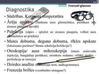 Diagnostika
• Sūdzības. Ķermeņa temperatūra
• Ārēja apskate (Sarkana auss gliemežnīca, pietūkusi āda
aizauss paugura apvidū)
• Palpācija (sāpes - spiežot uz aizauss pauguru, velkot auss
gliemežnīcu uz priekšu)
• Mutes dobuma, deguna dobuma, rīkles apskate
(Iekaisuma pazīmes? Strutu sekrēcija/kolekcija?)
• Otoskopija/ auss mikroskopija (mazo asinsvadu
injekcija, bungādiņa pietūkusi, orienteru zudums; vēlākā stadija –
perforācija ar otoreju)
• Dzirdes analīze (kamertoņu testi, audiogrammas)
• Frenzeļa brilles (vestibulārs nistagms?)
10
 
