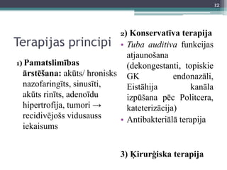 Terapijas principi
1) Pamatslimības
ārstēšana: akūts/ hronisks
nazofaringīts, sinusīti,
akūts rinīts, adenoīdu
hipertrofija, tumori →
recidivējošs vidusauss
iekaisums
2) Konservatīva terapija
• Tuba auditiva funkcijas
atjaunošana
(dekongestanti, topiskie
GK endonazāli,
Eistāhija kanāla
izpūšana pēc Politcera,
kateterizācija)
• Antibakteriālā terapija
3) Ķirurģiska terapija
12
 