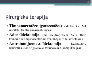 Ķirurģiska terapija
• Timpanocentēze (paracentēze) indicēta, kad MT
izspilēta, lai ātri samazinātu sāpes
• Adenoīdektomija (pie recidivējošiem AVI). Bieži
kombinē ar timpanocentēzi un ventilācijas trubu ievietošanu
• Antrotomija/mastoīdektomija (mastoidītis,
labirintītis, sinus sigmoideus tromboze u.c. komplikācijas)
16
 