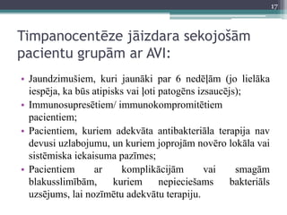 Timpanocentēze jāizdara sekojošām
pacientu grupām ar AVI:
• Jaundzimušiem, kuri jaunāki par 6 nedēļām (jo lielāka
iespēja, ka būs atipisks vai ļoti patogēns izsaucējs);
• Immunosupresētiem/ immunokompromitētiem
pacientiem;
• Pacientiem, kuriem adekvāta antibakteriāla terapija nav
devusi uzlabojumu, un kuriem joprojām novēro lokāla vai
sistēmiska iekaisuma pazīmes;
• Pacientiem ar komplikācijām vai smagām
blakusslimībām, kuriem nepieciešams bakteriāls
uzsējums, lai nozīmētu adekvātu terapiju.
17
 