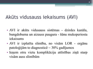 Akūts vidusauss iekaisums (AVI)
• AVI ir akūts vidusauss sistēmas - dzirdes kanāla,
bungdobuma un aizauss paugura - šūnu mukoperiosta
iekaisums
• AVI ir izplatīta slimība, no visām LOR - orgānu
patoloģijām to diagnosticē ~ 30% gadījumos
• Ieņem otru vietu komplikāciju attīstības ziņā starp
visām auss slimībām
2
 