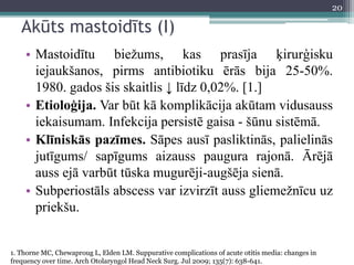 Akūts mastoidīts (I)
• Mastoidītu biežums, kas prasīja ķirurģisku
iejaukšanos, pirms antibiotiku ērās bija 25-50%.
1980. gados šis skaitlis ↓ līdz 0,02%. [1.]
• Etioloģija. Var būt kā komplikācija akūtam vidusauss
iekaisumam. Infekcija persistē gaisa - šūnu sistēmā.
• Klīniskās pazīmes. Sāpes ausī pasliktinās, palielinās
jutīgums/ sapīgums aizauss paugura rajonā. Ārējā
auss ejā varbūt tūska mugurēji-augšēja sienā.
• Subperiostāls abscess var izvirzīt auss gliemežnīcu uz
priekšu.
1. Thorne MC, Chewaproug L, Elden LM. Suppurative complications of acute otitis media: changes in
frequency over time. Arch Otolaryngol Head Neck Surg. Jul 2009; 135(7): 638-641.
20
 