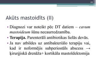 Akūts mastoidīts (II)
• Diagnozi var noteikt pēc DT datiem – cavum
mastoideum šūnu necaurredzamība.
• Terapija. Parenterāli antibiotikas lielās devās.
• Ja nav atbildes uz antibakteriālo terapiju vai,
kad ir noformējis subperiostāls abscess →
ķirurģiskā drenāža+ kortikāla mastoīdektomija
21
 