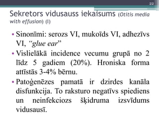 Sekretors vidusauss iekaisums (Otitis media
with effusion) (I)
• Sinonīmi: serozs VI, mukoīds VI, adhezīvs
VI, “glue ear”
• Vislielākā incidence vecumu grupā no 2
līdz 5 gadiem (20%). Hroniska forma
attīstās 3-4% bērnu.
• Patoģenēzes pamatā ir dzirdes kanāla
disfunkcija. To raksturo negatīvs spiediens
un neinfekciozs šķidruma izsvīdums
vidusausī.
22
 