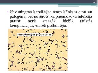 • Nav stingras korelācijas starp klīnisku ainu un
patogēnu, bet novērots, ka pneimokoku infekcija
parasti noris smagāk, biežāk attīstās
komplikācijas, un reti pašlimitējas.
6
 